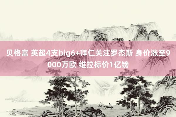 贝格富 英超4支big6+拜仁关注罗杰斯 身价涨至9000万欧 维拉标价1亿镑