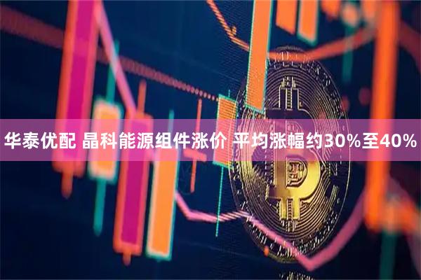 华泰优配 晶科能源组件涨价 平均涨幅约30%至40%