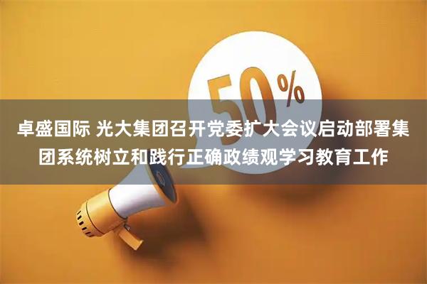 卓盛国际 光大集团召开党委扩大会议启动部署集团系统树立和践行正确政绩观学习教育工作