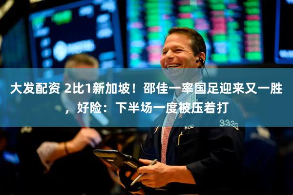 大发配资 2比1新加坡！邵佳一率国足迎来又一胜，好险：下半场一度被压着打