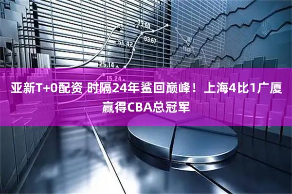 亚新T+0配资 时隔24年鲨回巅峰！上海4比1广厦赢得CBA总冠军