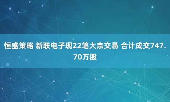 恒盛策略 新联电子现22笔大宗交易 合计成交747.70万股