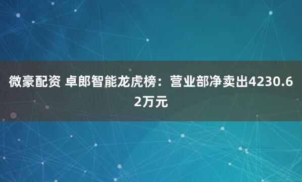 微豪配资 卓郎智能龙虎榜：营业部净卖出4230.62万元