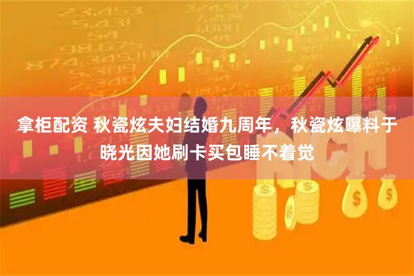 拿柜配资 秋瓷炫夫妇结婚九周年，秋瓷炫曝料于晓光因她刷卡买包睡不着觉