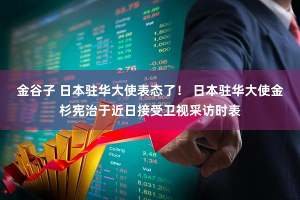 金谷子 日本驻华大使表态了！ 日本驻华大使金杉宪治于近日接受卫视采访时表