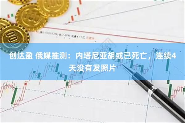 创达盈 俄媒推测：内塔尼亚胡或已死亡，连续4天没有发照片
