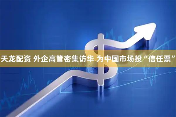 天龙配资 外企高管密集访华 为中国市场投“信任票”