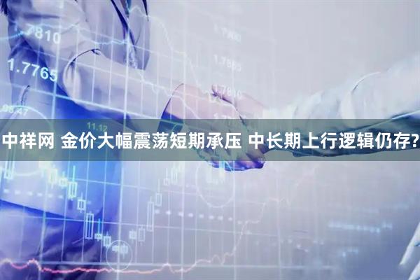 中祥网 金价大幅震荡短期承压 中长期上行逻辑仍存?