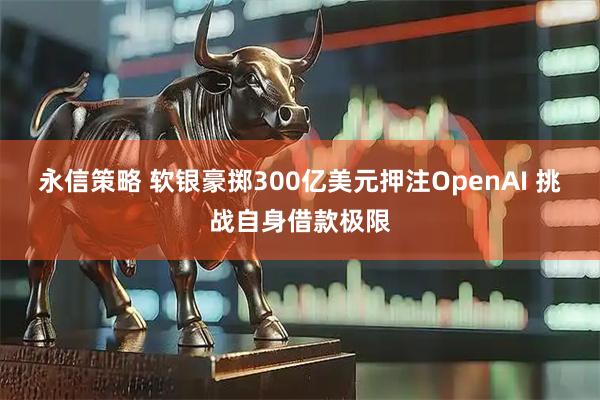 永信策略 软银豪掷300亿美元押注OpenAI 挑战自身借款极限