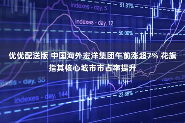 优优配送版 中国海外宏洋集团午前涨超7% 花旗指其核心城市市占率提升