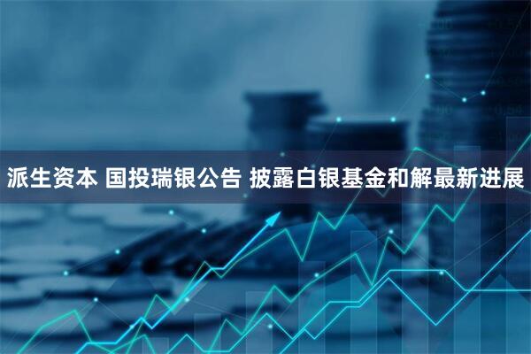 派生资本 国投瑞银公告 披露白银基金和解最新进展
