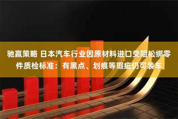 驰赢策略 日本汽车行业因原材料进口受阻松绑零件质检标准：有黑点、划痕等瑕疵仍可装车
