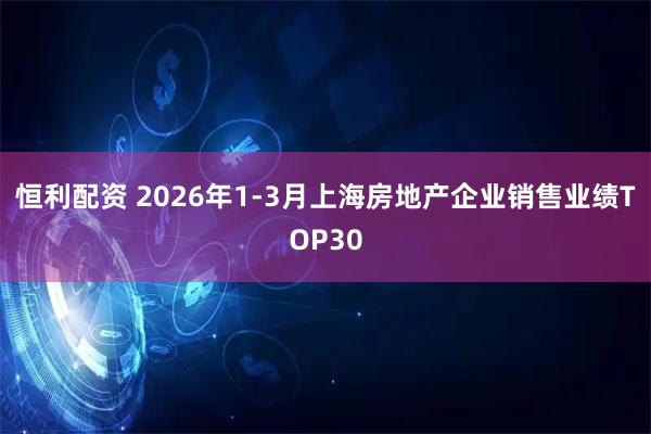 恒利配资 2026年1-3月上海房地产企业销售业绩TOP30