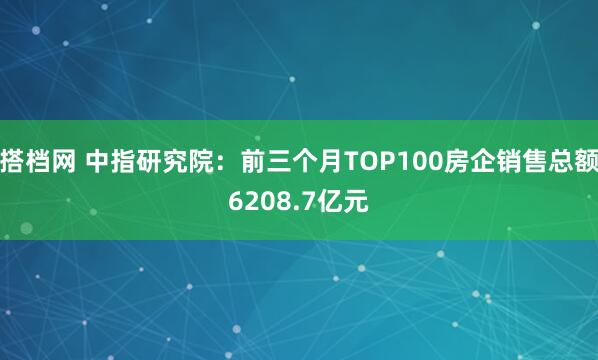搭档网 中指研究院：前三个月TOP100房企销售总额6208.7亿元