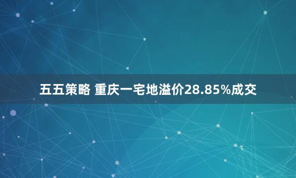 五五策略 重庆一宅地溢价28.85%成交