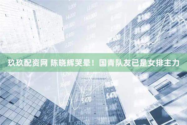 玖玖配资网 陈晓辉哭晕！国青队友已是女排主力