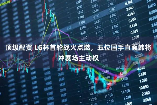顶级配资 LG杯首轮战火点燃，五位国手直面韩将冲赛场主动权