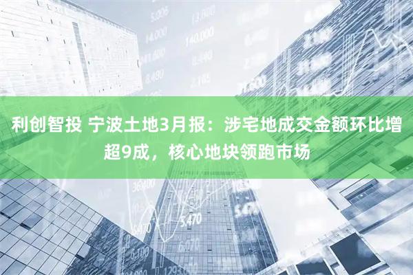 利创智投 宁波土地3月报：涉宅地成交金额环比增超9成，核心地块领跑市场