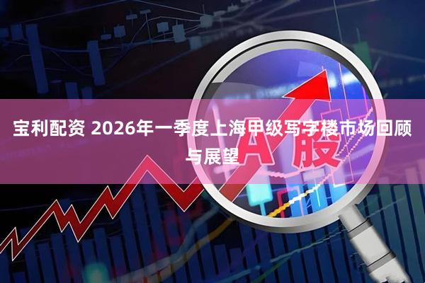 宝利配资 2026年一季度上海甲级写字楼市场回顾与展望