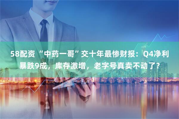 58配资 “中药一哥”交十年最惨财报：Q4净利暴跌9成，库存激增，老字号真卖不动了？