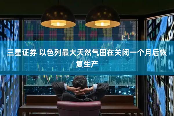 三星证券 以色列最大天然气田在关闭一个月后恢复生产