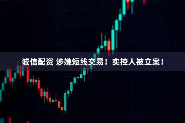 诚信配资 涉嫌短线交易！实控人被立案！