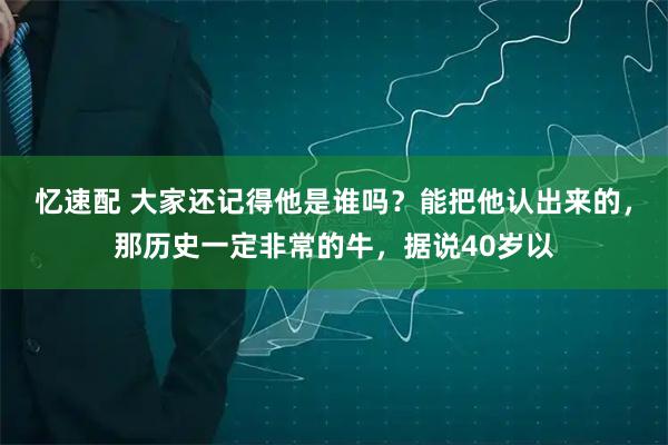 忆速配 大家还记得他是谁吗？能把他认出来的，那历史一定非常的牛，据说40岁以