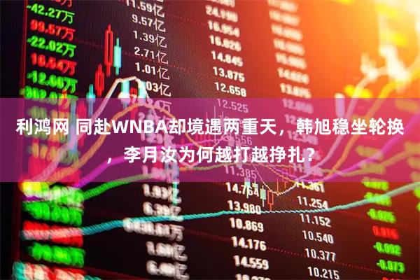 利鸿网 同赴WNBA却境遇两重天，韩旭稳坐轮换，李月汝为何越打越挣扎？
