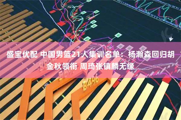 盛宝优配 中国男篮21人集训名单：杨瀚森回归胡金秋领衔 周琦张镇麟无缘