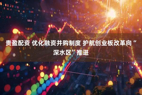 贵盈配资 优化融资并购制度 护航创业板改革向“深水区”推进