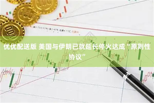 优优配送版 美国与伊朗已就延长停火达成“原则性协议”