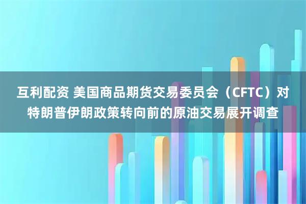 互利配资 美国商品期货交易委员会（CFTC）对特朗普伊朗政策转向前的原油交易展开调查