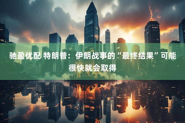 驰盈优配 特朗普：伊朗战事的“最终结果”可能很快就会取得