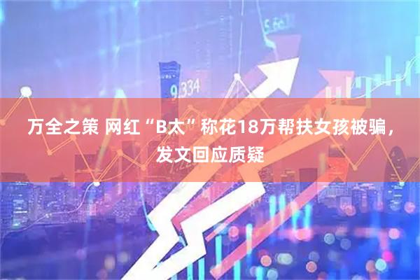 万全之策 网红“B太”称花18万帮扶女孩被骗，发文回应质疑