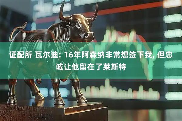 证配所 瓦尔迪: 16年阿森纳非常想签下我, 但忠诚让他留在了莱斯特