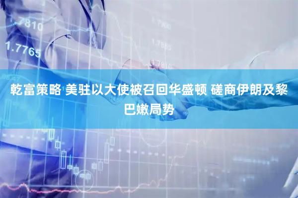乾富策略 美驻以大使被召回华盛顿 磋商伊朗及黎巴嫩局势