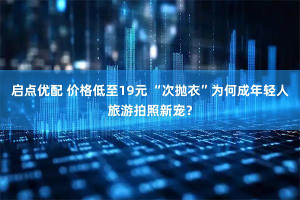 启点优配 价格低至19元 “次抛衣”为何成年轻人旅游拍照新宠？