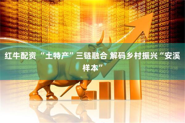 红牛配资 “土特产”三链融合 解码乡村振兴“安溪样本”