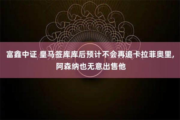 富鑫中证 皇马签库库后预计不会再追卡拉菲奥里, 阿森纳也无意出售他