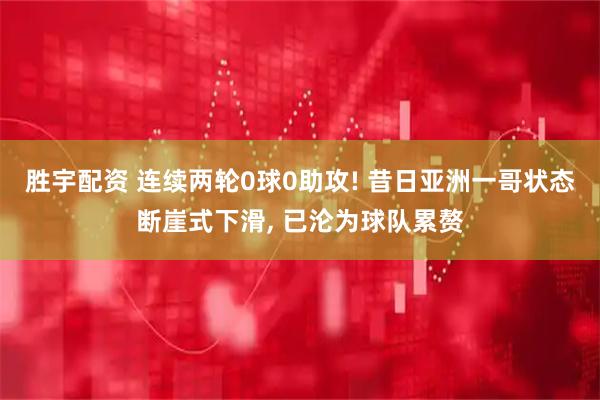 胜宇配资 连续两轮0球0助攻! 昔日亚洲一哥状态断崖式下滑, 已沦为球队累赘
