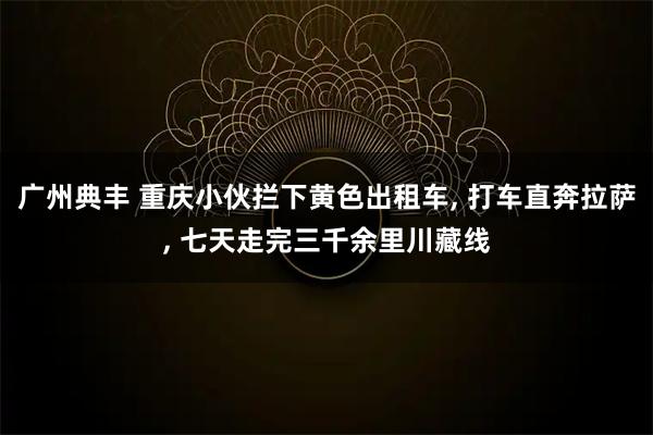 广州典丰 重庆小伙拦下黄色出租车, 打车直奔拉萨, 七天走完三千余里川藏线