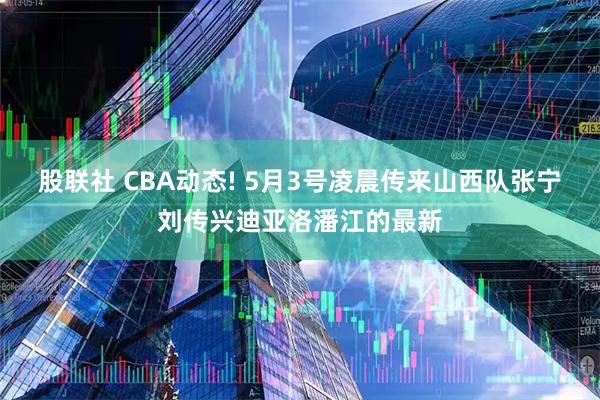 股联社 CBA动态! 5月3号凌晨传来山西队张宁刘传兴迪亚洛潘江的最新