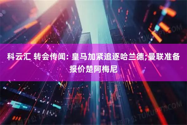 科云汇 转会传闻: 皇马加紧追逐哈兰德;曼联准备报价楚阿梅尼