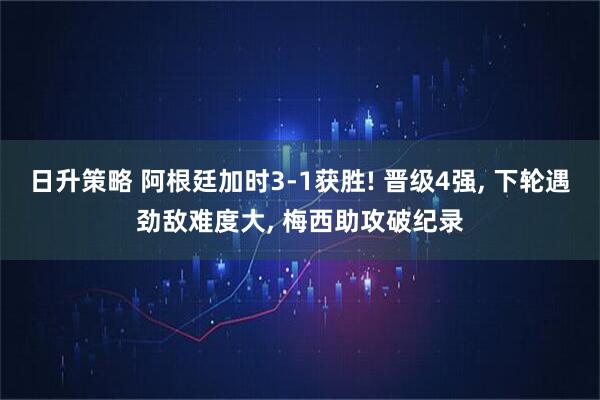 日升策略 阿根廷加时3-1获胜! 晋级4强, 下轮遇劲敌难度大, 梅西助攻破纪录