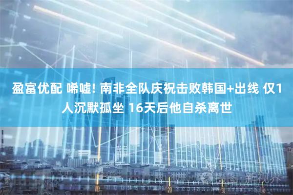盈富优配 唏嘘! 南非全队庆祝击败韩国+出线 仅1人沉默孤坐 16天后他自杀离世