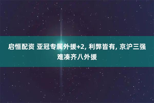 启恒配资 亚冠专属外援+2, 利弊皆有, 京沪三强难凑齐八外援