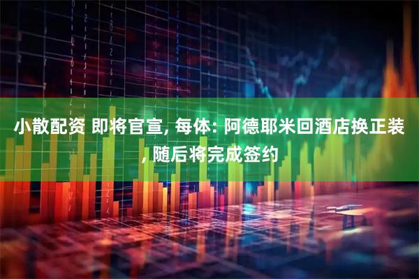 小散配资 即将官宣, 每体: 阿德耶米回酒店换正装, 随后将完成签约