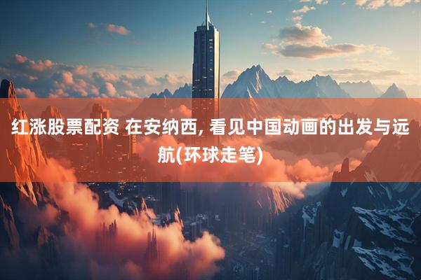 红涨股票配资 在安纳西, 看见中国动画的出发与远航(环球走笔)