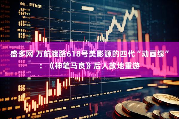 盛多网 万航渡路618号美影源的四代“动画缘”：《神笔马良》后人故地重游