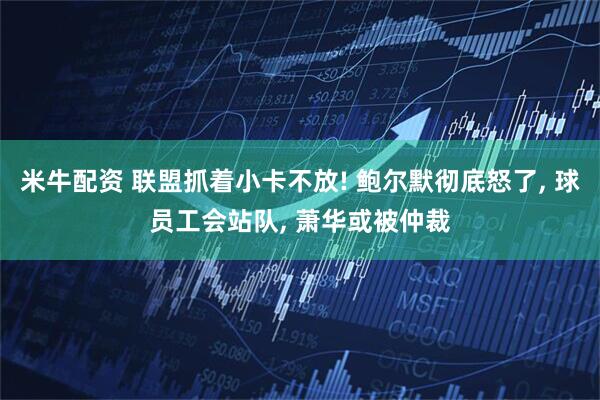 米牛配资 联盟抓着小卡不放! 鲍尔默彻底怒了, 球员工会站队, 萧华或被仲裁